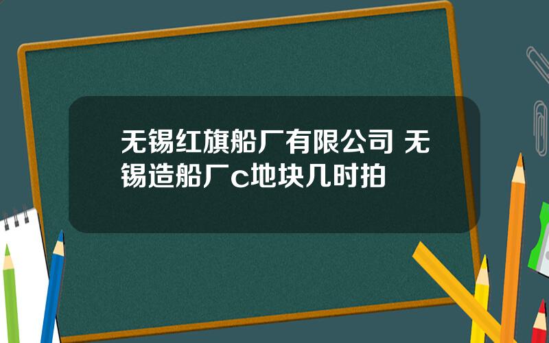 无锡红旗船厂有限公司 无锡造船厂c地块几时拍